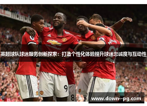 英超球队球迷服务创新探索：打造个性化体验提升球迷忠诚度与互动性