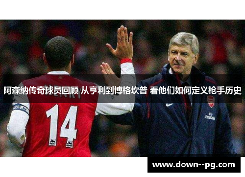 阿森纳传奇球员回顾 从亨利到博格坎普 看他们如何定义枪手历史