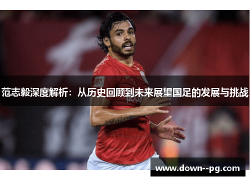 范志毅深度解析：从历史回顾到未来展望国足的发展与挑战