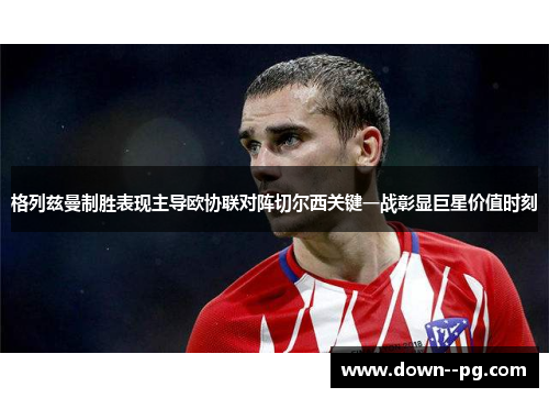 格列兹曼制胜表现主导欧协联对阵切尔西关键一战彰显巨星价值时刻