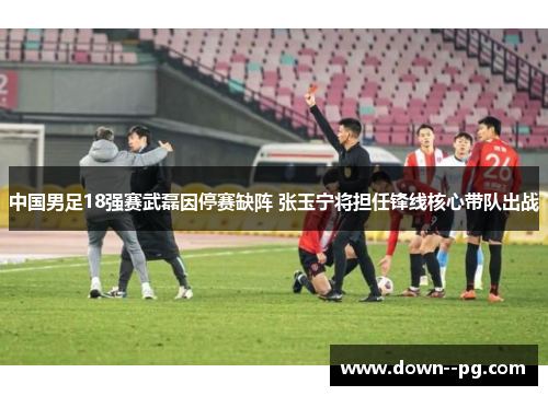中国男足18强赛武磊因停赛缺阵 张玉宁将担任锋线核心带队出战