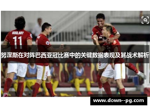 努涅斯在对阵巴西亚冠比赛中的关键数据表现及其战术解析