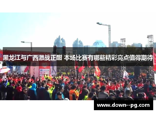 黑龙江与广西激战正酣 本场比赛有哪些精彩亮点值得期待