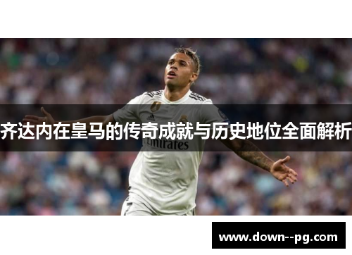 齐达内在皇马的传奇成就与历史地位全面解析