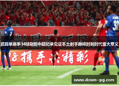 武磊单赛季34球刷新中超纪录见证本土射手巅峰时刻时代重大意义